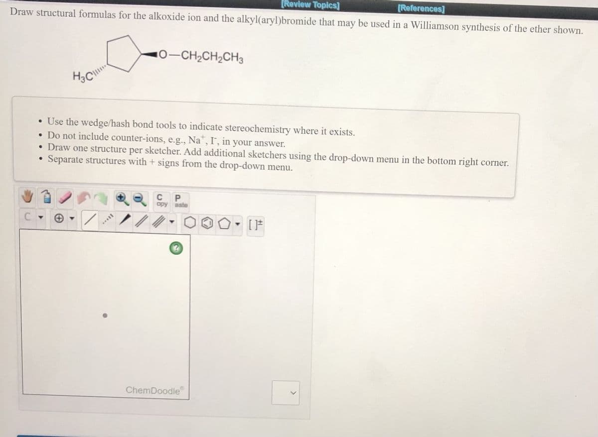 [Revlew Topics]
Draw structural formulas for the alkoxide ion and the alkyl(aryl)bromide that may be used in a Williamson synthesis of the ether shown.
[References]
10-CH2CH2CH3
• Use the wedge/hash bond tools to indicate stereochemistry where it exists.
• Do not include counter-ions, e.g., Na", I', in your answer.
Draw one structure per sketcher. Add additional sketchers using the drop-down menu in the bottom right corner.
Separate structures with + signs from the drop-down menu.
C
opy aste
ChemDoodle
