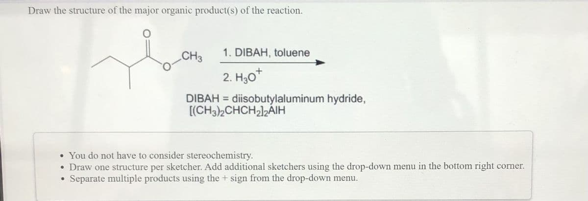 Draw the structure of the major organic product(s) of the reaction.
CH3
1. DIBAH, toluene
2. H30*
DIBAH = diisobutylaluminum hydride,
[(CH3)2CHCH2]2AIH
• You do not have to consider stereochemistry.
• Draw one structure per sketcher. Add additional sketchers using the drop-down menu in the bottom right corner.
Separate multiple products using the + sign from the drop-down menu.

