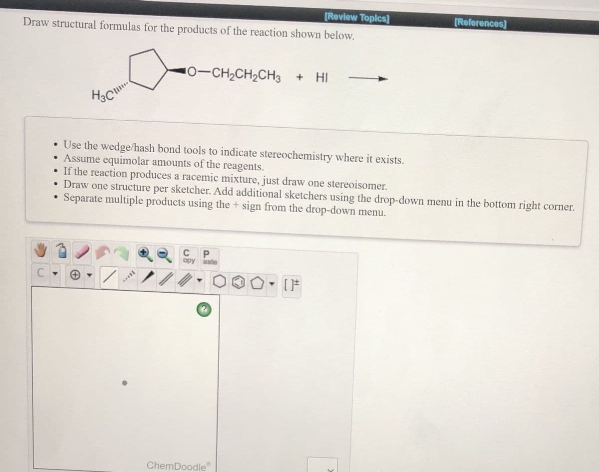 [Review Topics]
[References]
Draw structural formulas for the products of the reaction shown below.
10-CH2CH2CH3 + HI
• Use the wedge/hash bond tools to indicate stereochemistry where it exists.
Assume equimolar amounts of the reagents.
If the reaction produces a racemic mixture, just draw one stereoisomer.
• Draw one structure per sketcher. Add additional sketchers using the drop-down menu in the bottom right corner.
Separate multiple products using the + sign from the drop-down menu.
C
opy aste
ChemDoodle
