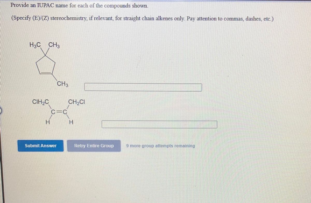 Provide an IUPAC name for each of the compounds shown.
(Specify (E) (Z) stereochemistry, if relevant, for straight chain alkenes only. Pay attention to commas, dashes, etc.)
H3C CH3
CH3
CIH,C
CH2CI
H.
H.
Submit Answer
Retry Entire Group
9 more group attempts remaining
