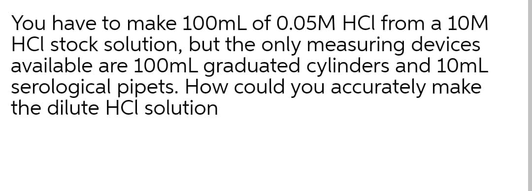 You have to make 100mL of 0.05M HCI from a 10M
HCI stock solution, but the only measuring devices
available are 100mL graduated cylinders and 10mL
serological pipets. How could you accurately make
the dilute HCl solution

