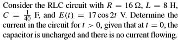 Consider the RLC circuit with R = 16 2, L = 8 H,
C = F, and E(1) = 17 cos 2t V. Determine the
current in the circuit for t > 0, given that at t = 0, the
capacitor is uncharged and there is no current flowing.
%3D
