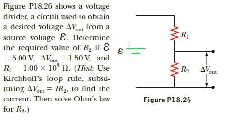 Figure P18.26 shows a voltage
divider, a circuit used to obtain
a desired voltage AVout from a
source voltage E. Determine
the required value of Rg if E
= 5.00 V, AVout = 1.50 V, and
R = 1.00 x 10 0. (Hint: Use
Kirchhoff's loop rule, substi-
tuting AVout = IR2, to find the
current. Then solve Ohm's law
for R2.)
R1
R AV
out
Figure P18.26
