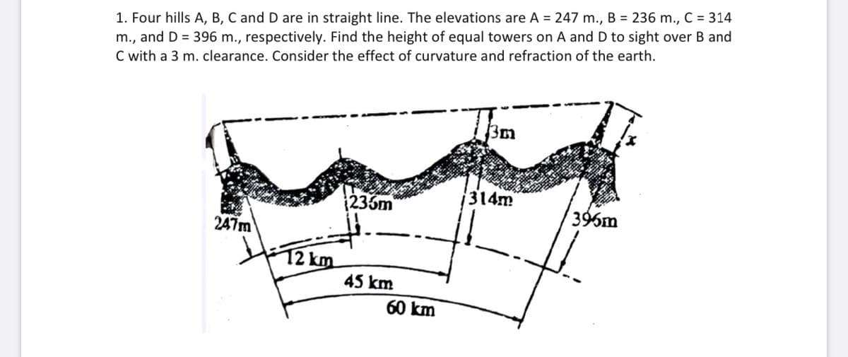 1. Four hills A, B, C and D are in straight line. The elevations are A = 247 m., B = 236 m., C = 314
m., and D = 396 m., respectively. Find the height of equal towers on A and D to sight over B and
C with a 3 m. clearance. Consider the effect of curvature and refraction of the earth.
3m
236m
314m
396m
247m
12 km
45 km
60 km
