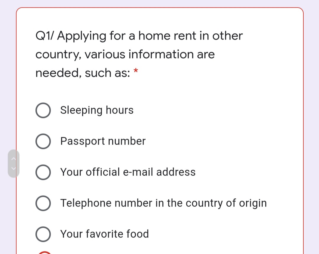 Q1/ Applying for a home rent in other
country, various information are
needed, such as: *
Sleeping hours
Passport number
O Your official e-mail address
Telephone number in the country of origin
Your favorite food
