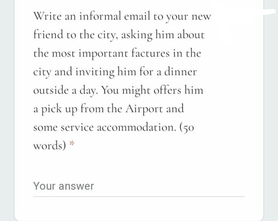 Write an informal email to your new
friend to the city, asking him about
the most important factures in the
city and inviting him for a dinner
outside a day. You might offers him
a pick up from the Airport and
some service accommodation. (50
words) *
Your answer
