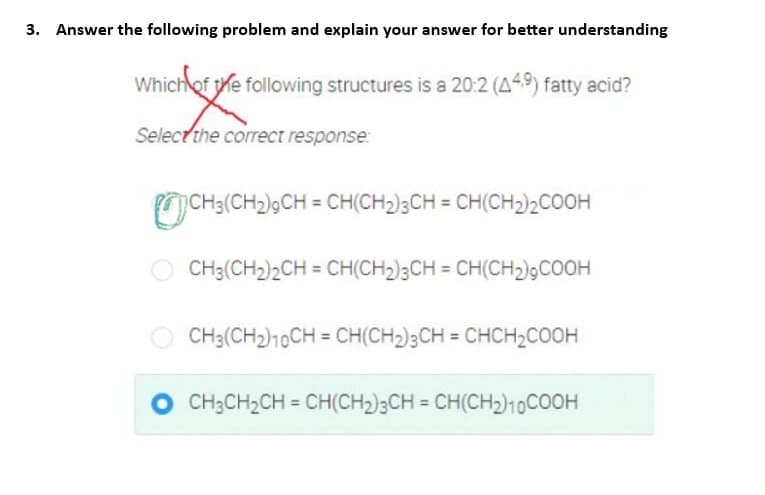 3. Answer the following problem and explain your answer for better understanding
Which of the following structures is a 20:2 (449) fatty acid?
Mickey e
Select the correct response:
CH3(CH2)9CH = CH(CH₂)3CH = CH(CH2)2COOH
CH3(CH₂)2CH = CH(CH₂)3CH = CH(CH₂),COOH
CH3(CH₂) 10CH=CH(CH₂)3CH = CHCH₂COOH
CH₂CH₂CH = CH(CH₂)3CH = CH(CH₂)10COOH