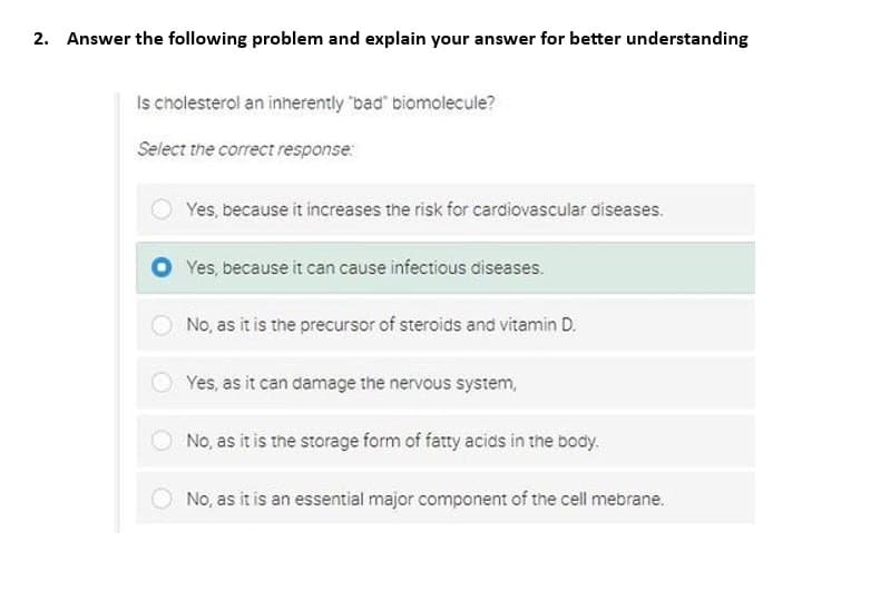 2. Answer the following problem and explain your answer for better understanding
Is cholesterol an inherently "bad" biomolecule?
Select the correct response:
Yes, because it increases the risk for cardiovascular diseases.
Yes, because it can cause infectious diseases.
No, as it is the precursor of steroids and vitamin D.
Yes, as it can damage the nervous system,
No, as it is the storage form of fatty acids in the body.
No, as it is an essential major component of the cell mebrane.