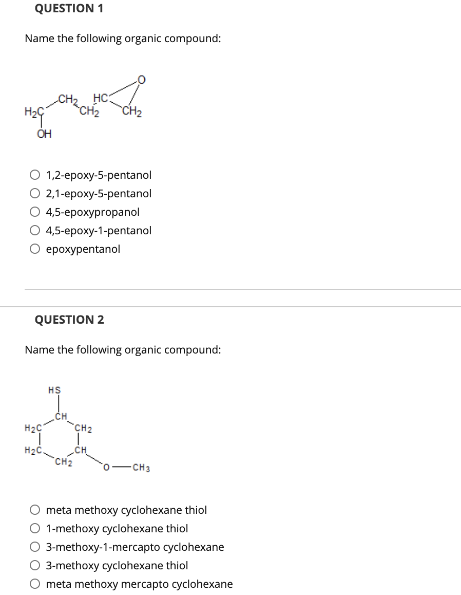 QUESTION 1
Name the following organic compound:
CH2 HC:
CH2
CH2
ОН
О 1,2-ероху-5-реntanol
О 21-ероху-5-реntanol
О 4,5-ерохургораnol
4,5-ероху-1-рentanol
О ерохуреntanol
QUESTION 2
Name the following organic compound:
HS
.CH
H2C
*CH2
„CH
CH2
H2C.
CH3
meta methoxy cyclohexane thiol
O 1-methoxy cyclohexane thiol
3-methoxy-1-mercapto cyclohexane
O 3-methoxy cyclohexane thiol
meta methoxy mercapto cyclohexane
