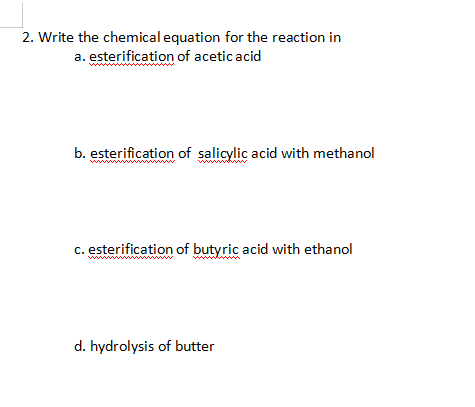 2. Write the chemical equation for the reaction in
a. esterification of acetic acid
ww
b. esterification of salicylic acid with methanol
c. esterification of butyric acid with ethanol
www
d. hydrolysis of butter
