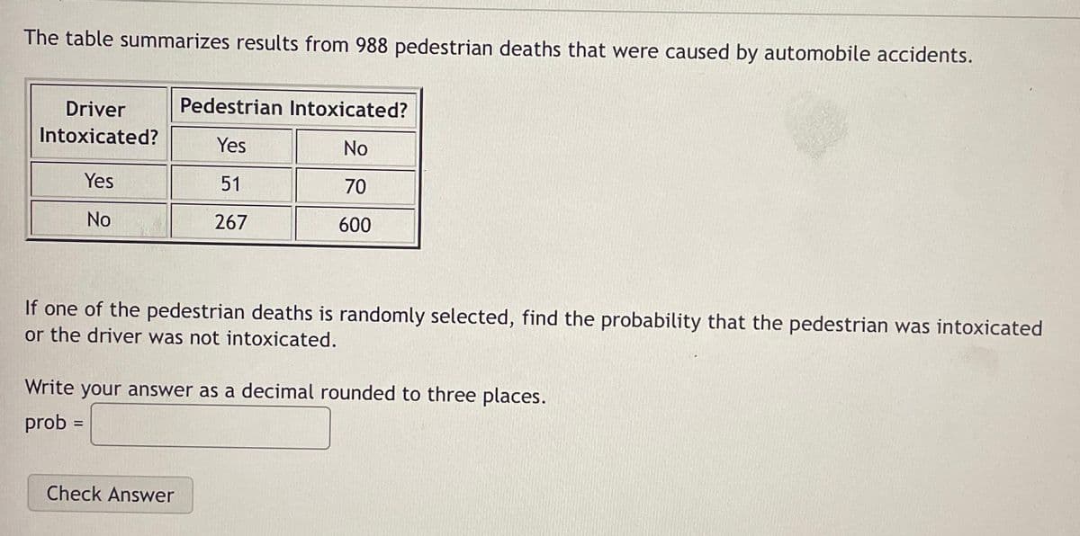 The table summarizes results from 988 pedestrian deaths that were caused by automobile accidents.
Driver
Intoxicated?
Yes
No
Pedestrian Intoxicated?
Yes
No
51
70
267
600
If one of the pedestrian deaths is randomly selected, find the probability that the pedestrian was intoxicated
or the driver was not intoxicated.
Write your answer as a decimal rounded to three places.
prob =
Check Answer