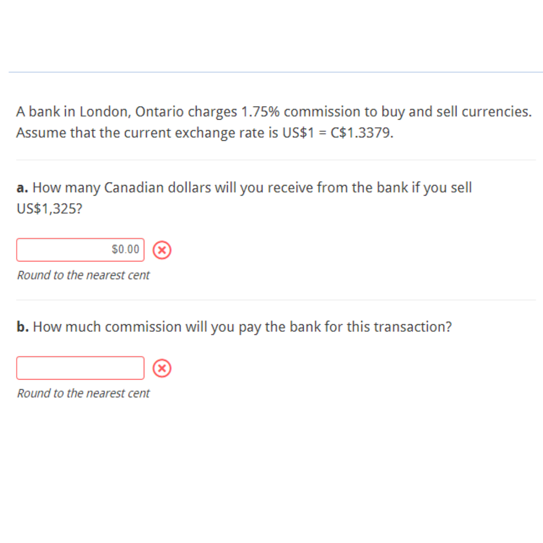 A bank in London, Ontario charges 1.75% commission to buy and sell currencies.
Assume that the current exchange rate is US$1 = C$1.3379.
a. How many Canadian dollars will you receive from the bank if you sell
US$1,325?
$0.00 X
Round to the nearest cent
b. How much commission will you pay the bank for this transaction?
Round to the nearest cent