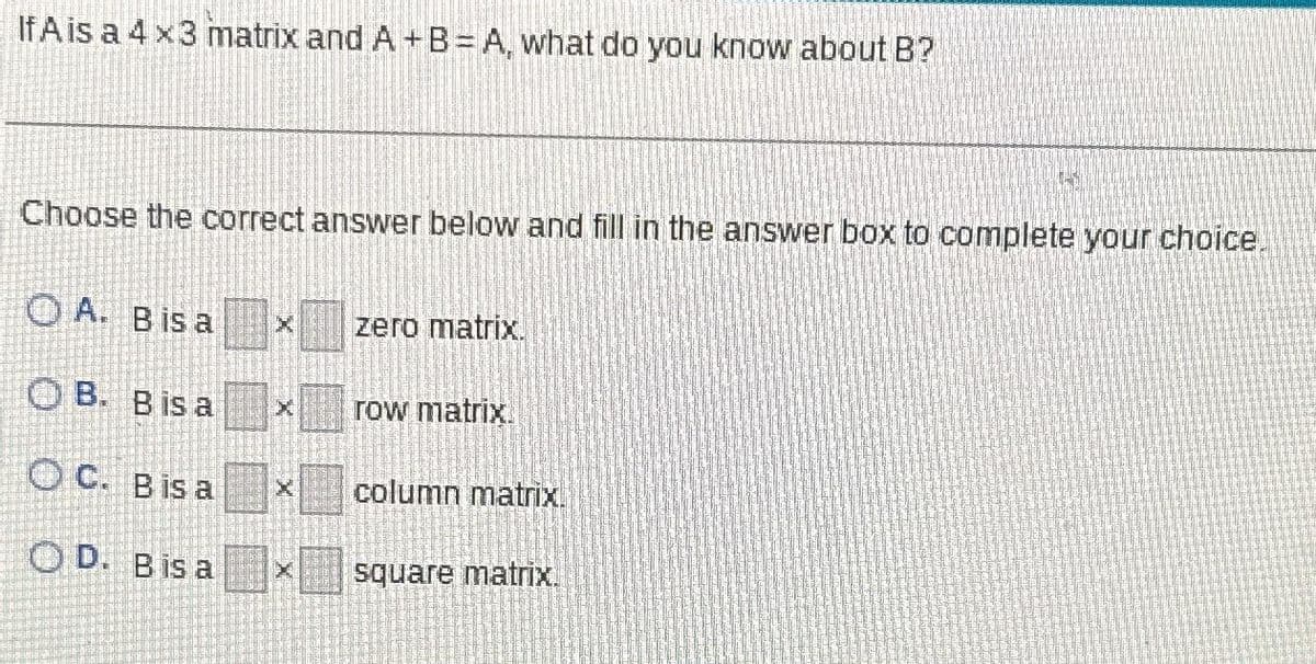 If A is a 4x3 matrix and A+B=A, what do you know about B?
Choose the correct answer below and fill in the answer box to complete your choice.
A. Bis a
OB. Bis a
OC. Bis a
OD. Bis a
zero matrix.
row matrix.
column matrix.
1-0
square matrix.