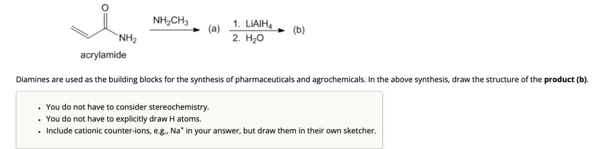 NH₂
acrylamide
NH2CH3
(a)
1. LiAlH4
2. H₂O
(b)
Diamines are used as the building blocks for the synthesis of pharmaceuticals and agrochemicals. In the above synthesis, draw the structure of the product (b).
You do not have to consider stereochemistry.
You do not have to explicitly draw H atoms.
Include cationic counter-ions, e.g., Na* in your answer, but draw them in their own sketcher.