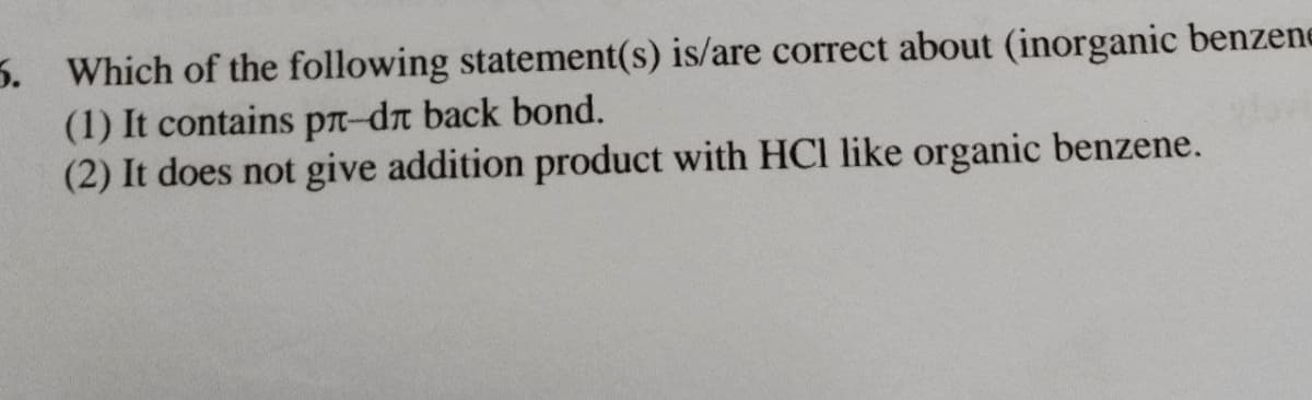 5. Which of the following statement(s) is/are correct about (inorganic benzene
(1) It contains pr-dn back bond.
(2) It does not give addition product with HCl like organic benzene.
