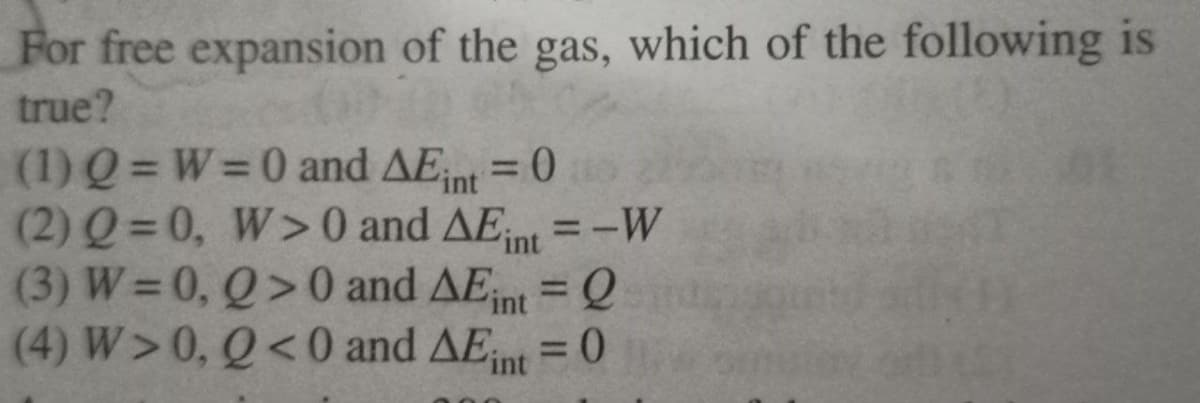 For free expansion of the gas, which of the following is
true?
(1) Q = W=0 and AE = 0
(2) Q= 0, W>0 and AE,
(3) W =0, Q>0 and AEnt = Q
(4) W>0, Q<0 and AEnt =0
%3D
int
%3D
'int
=-W
%3D
%3D
%3D
