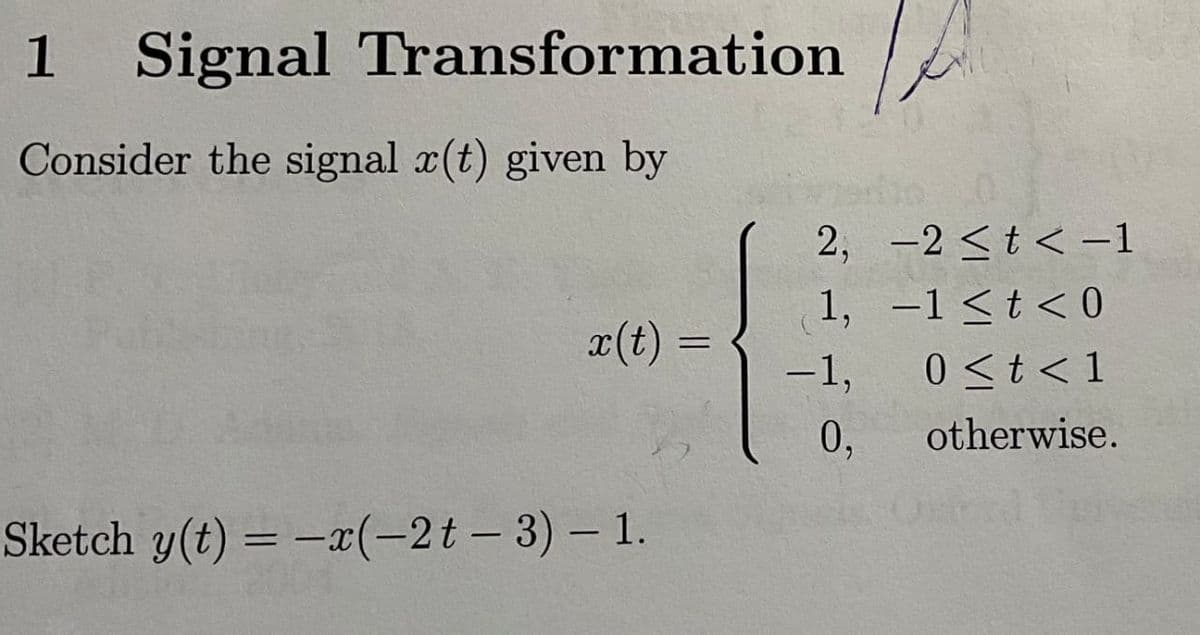 1 Signal Transformation
Consider the signal x(t) given by
x(t) =
Sketch y(t)= -x(-2t-3) - 1.
2,
1,
-1,
0,
-2 <t <-1
-1 < t <0
0 < t <1
otherwise.