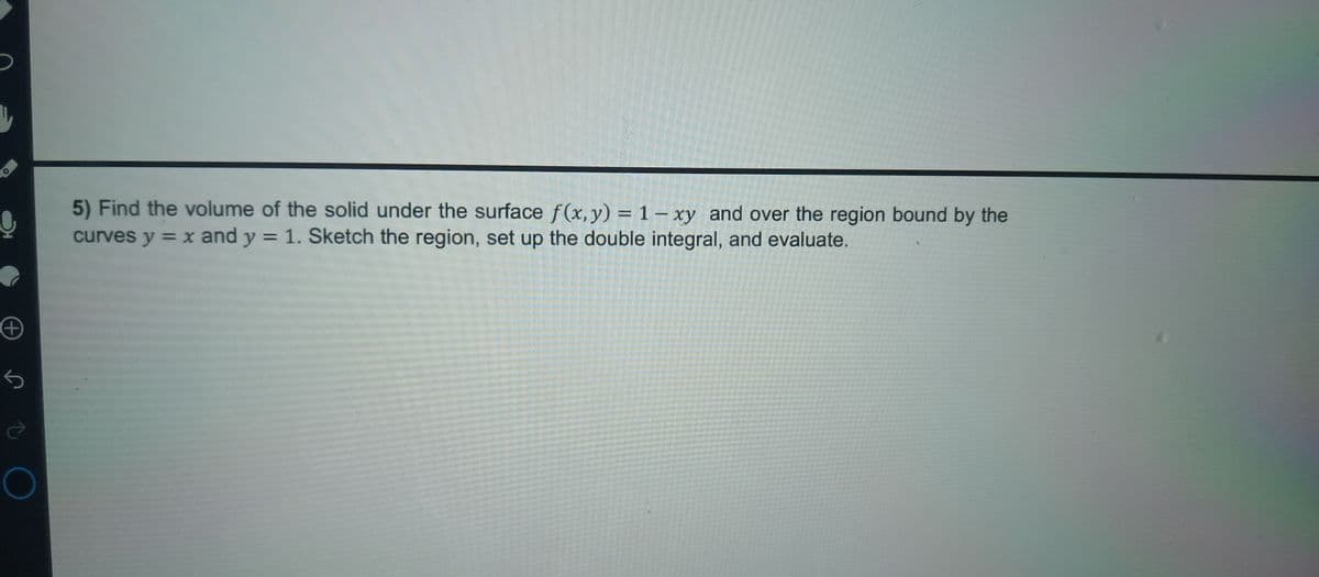 +
ऐ
О
5) Find the volume of the solid under the surface f(x, y) = 1 - xy and over the region bound by the
curves y = x and y = 1. Sketch the region, set up the double integral, and evaluate.