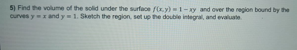5) Find the volume of the solid under the surface f(x, y) = 1-xy and over the region bound by the
curves y = x and y = 1. Sketch the region, set up the double integral, and evaluate.