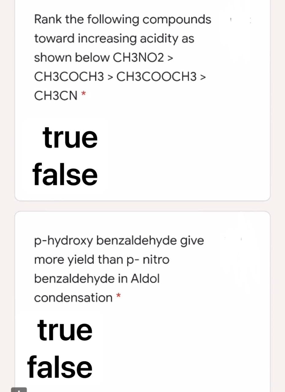 Rank the following compounds
toward increasing acidity as
shown below CH3NO2 >
CH3COCH3 > CH3COOCH3>
CH3CN *
true
false
p-hydroxy benzaldehyde give
more yield than p-nitro
benzaldehyde in Aldol
condensation *
true
false