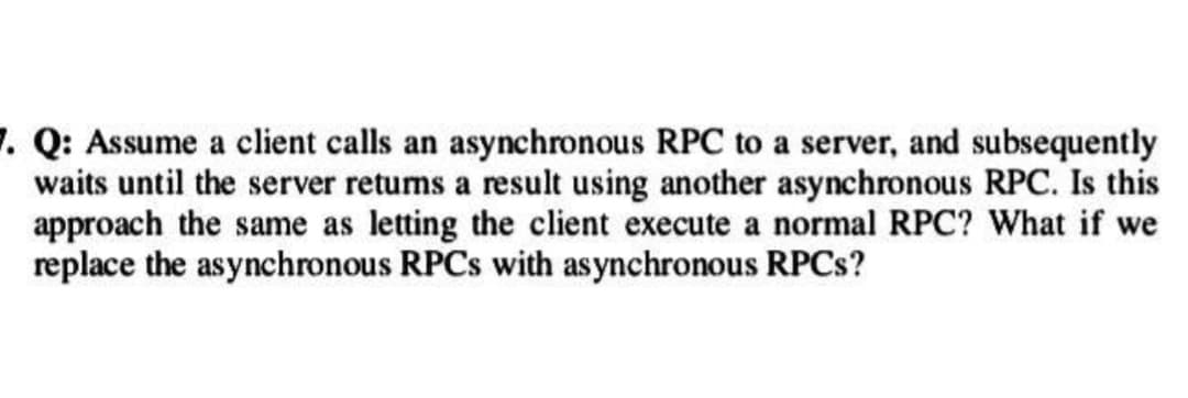7. Q: Assume a client calls an asynchronous RPC to a server, and subsequently
waits until the server returns a result using another asynchronous RPC. Is this
approach the same as letting the client execute a normal RPC? What if we
replace the asynchronous RPCs with asynchronous RPCs?