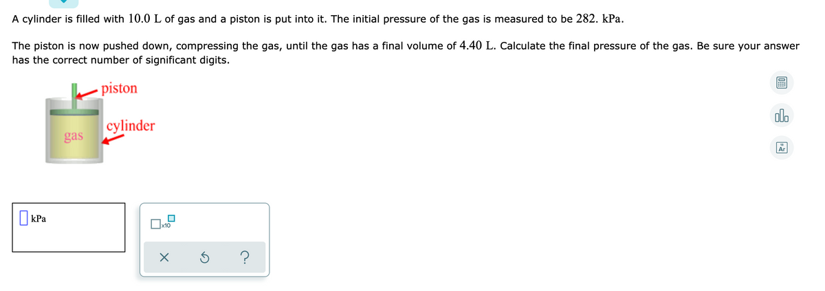 A cylinder is filled with 10.0 L of gas and a piston is put into it. The initial pressure of the gas is measured to be 282. kPa.
The piston is now pushed down, compressing the gas, until the gas has a final volume of 4.40 L. Calculate the final pressure of the gas. Be sure your answer
has the correct number of significant digits.
piston
cylinder
gas
Ar
|kPa
x10
?
