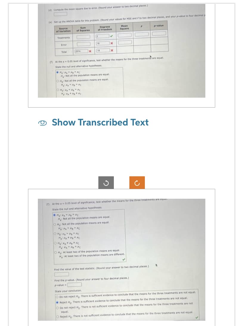 O
(d) Compute the mean square due to error. (Round your answer to two decimal places.)
(e) Set up the ANOVA table for this problem. (Round your values for MSE and F to two decimal places, and your p-value to four decimal p
Source
of Variation
Degrees
of Freedom
Mean
Square
Treatments
Error
Total
Sum
of Squares
2574
1
O HO HA HB Hc
H: HA HB HC
X
2
16
Hoi HAHB "c
H: Not all the population means are equal.
18
O Ho: Not all the population means are equal.
H₂HAHHC
O Ho: MAHB Hc
H₂HA HB HC
OHO: HA HB HC
Hai HA HB #C
(f) At the a 0.05 level of significance, test whether the means for the three treatments are equal.
State the null and alternative hypotheses.
✔
• HO HA" HB - ис
H: Not all the population means are equal.
O Ho: Not all the population means are equal.
Ha: MAHB Hc
x
Show Transcribed Text
x
(f) At the a= 0.05 level of significance, test whether the means for the three treatments are equar
State the null and alternative hypotheses.
F
O Ho: At least two of the population means are equal.
H: At least two of the population means are different.
p-value
Find the value of the test statistic. (Round your answer to two decimal places.)
Find the p-value. (Round your answer to four decimal places.)
p-value=
State your conclusion.
O Do not reject Ho. There is sufficient evidence to conclude that the means for the three treatments are not equal.
Reject Ho. There is sufficient evidence to conclude that the means for the three treatments are not equal.
O Do not reject Ho. There is not sufficient evidence to conclude that the means for the three treatments are not
equal.
O Reject Ho. There is not sufficient evidence to conclude that the means for the three treatments are not equal.