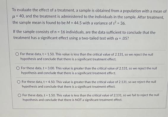 To evaluate the effect of a treatment, a sample is obtained from a population with a mean of
=40, and the treatment is administered to the individuals in the sample. After treatment,
the sample mean is found to be M = 44.5 with a variance of s² = 36.
If the sample consists of n = 16 individuals, are the data sufficient to conclude that the
treatment has a significant effect using a two-tailed test with a = .05?
O For these data, t= 1.50. This value is less than the critical value of 2.131, so we reject the null
hypothesis and conclude that there is a significant treatment effect.
O For these data, t = 3.00. This value is greater than the critical value of 2.131, so we reject the null
hypothesis and conclude that there is a significant treatment effect.
O For these data, t = 4.50. This value is greater than the critical value of 2.131, so we reject the null
hypothesis and conclude that there is a significant treatment effect.
O For these data, t = 1.50. This value is less than the critical value of 2.131, so we fail to reject the null
hypothesis and conclude that there is NOT a significant treatment effect.