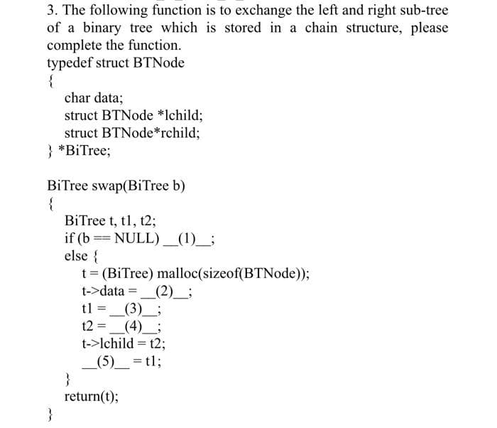 3. The following function is to exchange the left and right sub-tree
of a binary tree which is stored in a chain structure, please
complete the function.
typedef struct BTNode
{
char data;
struct BTNode *lchild;
struct BTNode*rchild;
} *BiTree;
BiTree swap(BiTree b)
{
BiTree t, t1, t2;
if (b == NULL) _(1)_;
else {
t= (BiTree) malloc(sizeof(BTNode));
t->data
_(2)_;
t1 =_(3)__;
(4) ;
t->lchild = t2;
_(5)_ = t13;
}
return(t);
}
t2 =
