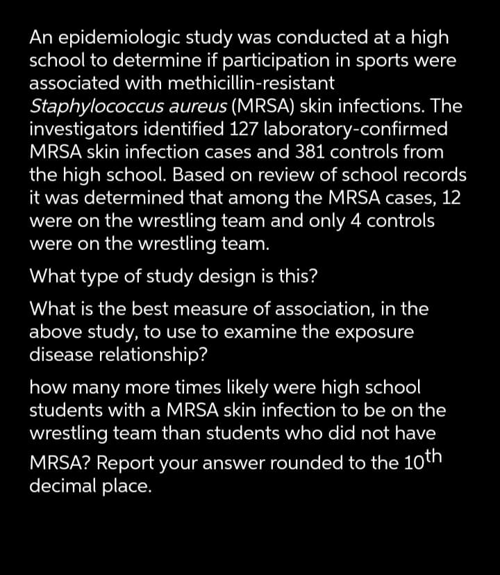 An epidemiologic study was conducted at a high
school to determine if participation in sports were
associated with methicillin-resistant
Staphylococcus aureus (MRSA) skin infections. The
investigators identified 127 laboratory-confirmed
MRSA skin infection cases and 381 controls from
the high school. Based on review of school records
it was determined that among the MRSA cases,
were on the wrestling team and only 4 controls
were on the wrestling team.
12
What type of study design is this?
What is the best measure of association, in the
above study, to use to examine the exposure
disease relationship?
how many more times likely were high school
students with a MRSA skin infection to be on the
wrestling team than students who did not have
MRSA? Report your answer rounded to the 10th
decimal place.
