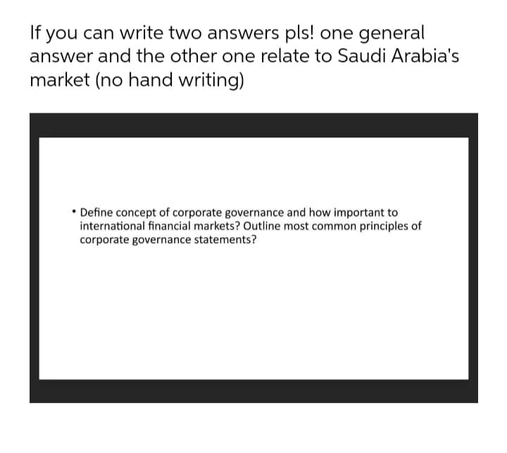 If you can write two answers pls! one general
answer and the other one relate to Saudi Arabia's
market (no hand writing)
• Define concept of corporate governance and how important to
international financial markets? Outline most common principles of
corporate governance statements?
