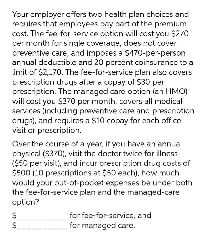 Your employer offers two health plan choices and
requires that employees pay part of the premium
cost. The fee-for-service option will cost you $270
per month for single coverage, does not cover
preventive care, and imposes a $470-per-person
annual deductible and 20 percent coinsurance to a
limit of $2,170. The fee-for-service plan also covers
prescription drugs after a copay of $30 per
prescription. The managed care option (an HMO)
will cost you $370 per month, covers all medical
services (including preventive care and prescription
drugs), and requires a $10 copay for each office
visit or prescription.
Over the course of a year, if you have an annual
physical ($370), visit the doctor twice for illness
($50 per visit), and incur prescription drug costs of
$500 (10 prescriptions at $50 each), how much
would your out-of-pocket expenses be under both
the fee-for-service plan and the managed-care
option?
$.
$.
for fee-for-service, and
for managed care.
