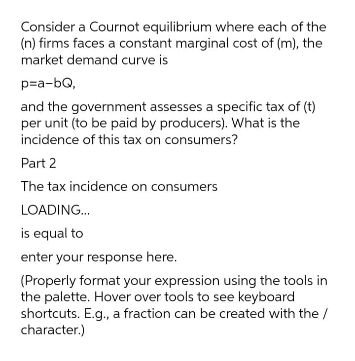Consider a Cournot equilibrium where each of the
(n) firms faces a constant marginal cost of (m), the
market demand curve is
p=a-bQ,
and the government assesses a specific tax of (t)
per unit (to be paid by producers). What is the
incidence of this tax on consumers?
Part 2
The tax incidence on consumers
LOADING...
is equal to
enter your response here.
(Properly format your expression using the tools in
the palette. Hover over tools to see keyboard
shortcuts. E.g., a fraction can be created with the /
character.)
