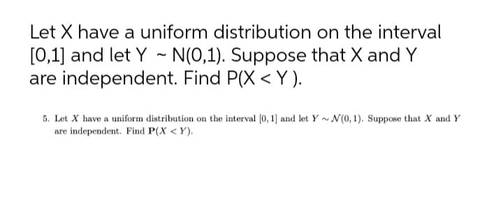 Let X have a uniform distribution on the interval
[0,1] and let Y - N(0,1). Suppose that X and Y
are independent. Find P(X < Y ).
5. Let X have a uniform distribution on the interval (0, 1] and let Y ~ N(0,1). Suppose that X and Y
are independent. Find P(X < Y).
