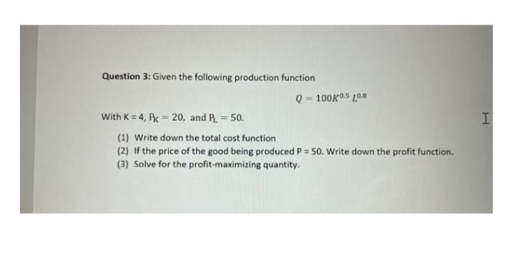 Question 3: Given the following production function
Q = 100KO5 L0.8
%3D
With K = 4, Px = 20, and R. = 50.
%3D
(1) Write down the total cost function
(2) If the price of the good being produced P = 50. Write down the profit function.
(3) Solve for the profit-maximizing quantity.
