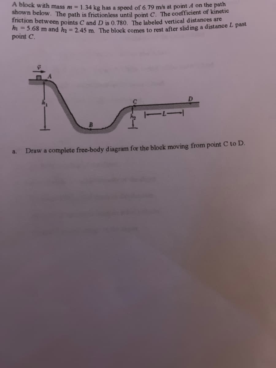 A block with mass m = 1.34 kg has a speed of 6.79 m/s at point A on the path
shown below. The path is frictionless until point C. The coefficient of kinetic
friction between points C and D is 0.780. The labeled vertical distances are
h₁ = 5.68 m and h₂ = 2.45 m. The block comes to rest after sliding a distance L past
point C.
a.
Draw a complete free-body diagram for the block moving from point C to D.