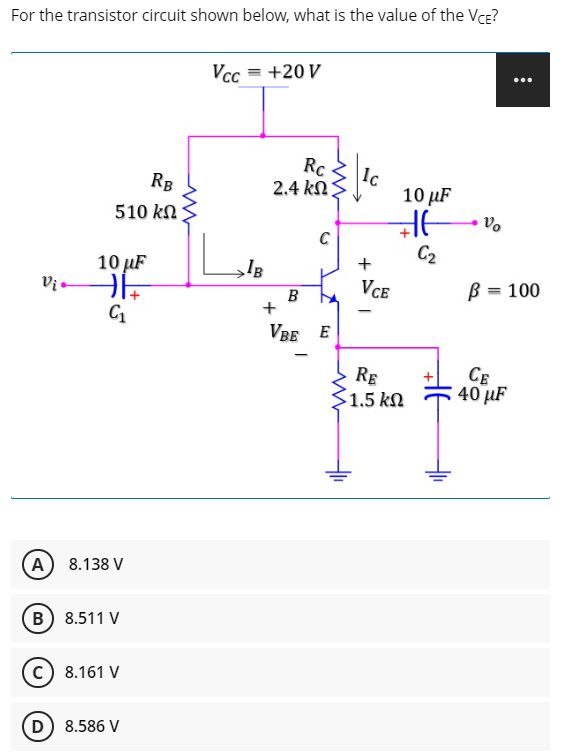 For the transistor circuit shown below, what is the value of the Vce?
Vcc = +20 V
...
Rc
Ic
10 µF
RB
2.4 kΩΣ
510 kN
C
10 µF
C2
+
B
Vce
B = 100
VBE E
RE
S1.5 kN
CE
40 µF
A) 8.138 V
(B) 8.511 V
c) 8.161 V
D) 8.586 V

