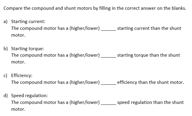 Compare the compound and shunt motors by filling in the correct answer on the blanks.
a) Starting current:
The compound motor has a (higher/lower)
starting current than the shunt
motor.
b) Starting torque:
The compound motor has a (higher/lower).
starting torque than the shunt
motor.
c) Efficiency:
The compound motor has a (higher/lower)
efficiency than the shunt motor.
d) Speed regulation:
The compound motor has a (higher/lower)
speed regulation than the shunt
motor.
