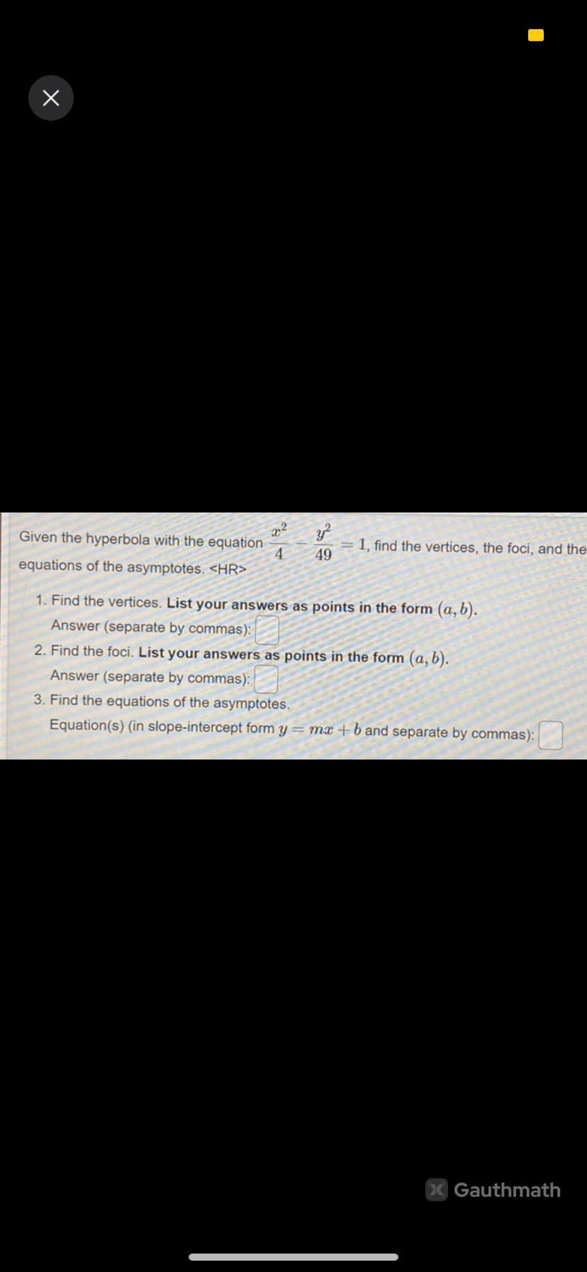 x
Given the hyperbola with the equation
equations of the asymptotes. <HR>
x²
4
y
49
= 1, find the vertices, the foci, and the
1. Find the vertices. List your answers as points in the form (a, b).
Answer (separate by commas):
2. Find the foci. List your answers as points in the form (a, b).
Answer (separate by commas):
3. Find the equations of the asymptotes.
Equation(s) (in slope-intercept form y=mx+band separate by commas):
X Gauthmath