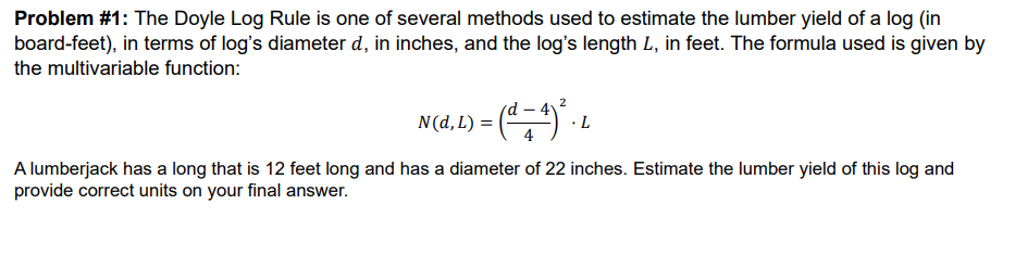 Problem #1: The Doyle Log Rule is one of several methods used to estimate the lumber yield of a log (in
board-feet), in terms of log's diameter d, in inches, and the log's length L, in feet. The formula used is given by
the multivariable function:
2) = ( d = 4 ) ² ₁ ₁
· L
N(d, L) =
A lumberjack has a long that is 12 feet long and has a diameter of 22 inches. Estimate the lumber yield of this log and
provide correct units on your final answer.