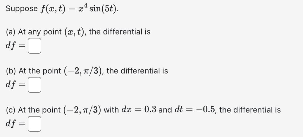 Suppose f(x, t) = xª sin(5t).
4
(a) At any point (x, t), the differential is
df =
(b) At the point (-2, π/3), the differential is
df=
-
=
(c) At the point (−2, π/3) with dx =
df =
0.3 and dt= -0.5, the differential is