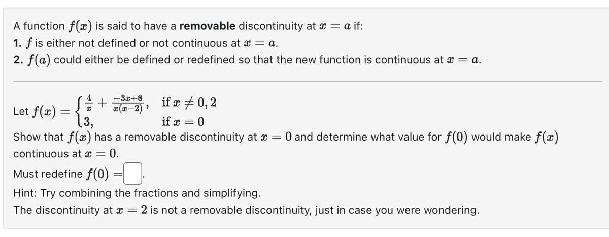 A function f(x) is said to have a removable discontinuity at x = a if:
1. f is either not defined or not continuous at x = a.
2. f(a) could either be defined or redefined so that the new function is continuous at x = a.
if x = 0,2
if x = 0
Show that f(x) has a removable discontinuity at x = 0 and determine what value for f(0) would make f(x)
continuous at x = - 0.
4
S ¼ +
x
Let f(x) = {
-3x+8
x(x-2) ¹
2
Must redefine f(0)
Hint: Try combining the fractions and simplifying.
The discontinuity at x = 2 is not a removable discontinuity, just in case you were wondering.