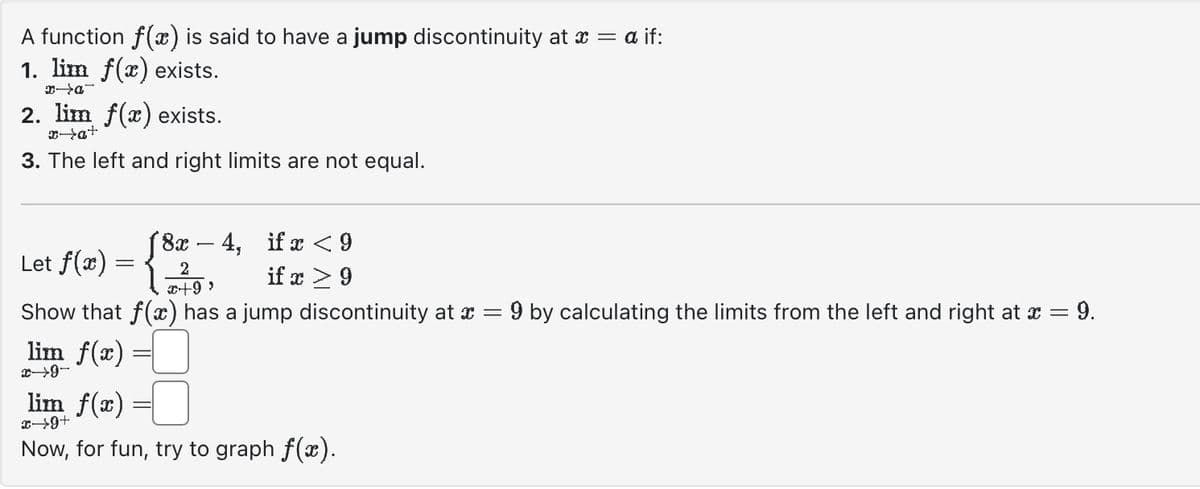 A function f(x) is said to have a jump discontinuity at x = a if:
1. lim f(x) exists.
_D-X
2. lim f(x) exists.
x→a+
3. The left and right limits are not equal.
Let f(x)
18x-4, if x <9
if x > 9
2
(
x+99
Show that f(x) has a jump discontinuity at
lim f(x)
x→9-
lim f(x)
x→9+
Now, for fun, try to graph f(x).
=
9 by calculating the limits from the left and right at x = છે.