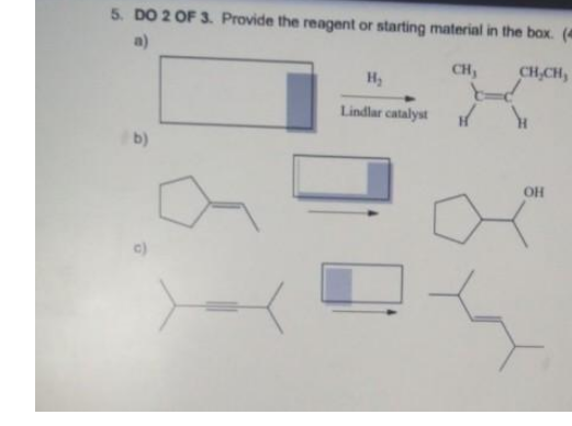 5. DO 2 OF 3. Provide the reagent or starting material in the box. (4
a)
H2
CH,
CH,CH,
Lindlar catalyst
b)
OH
c)
