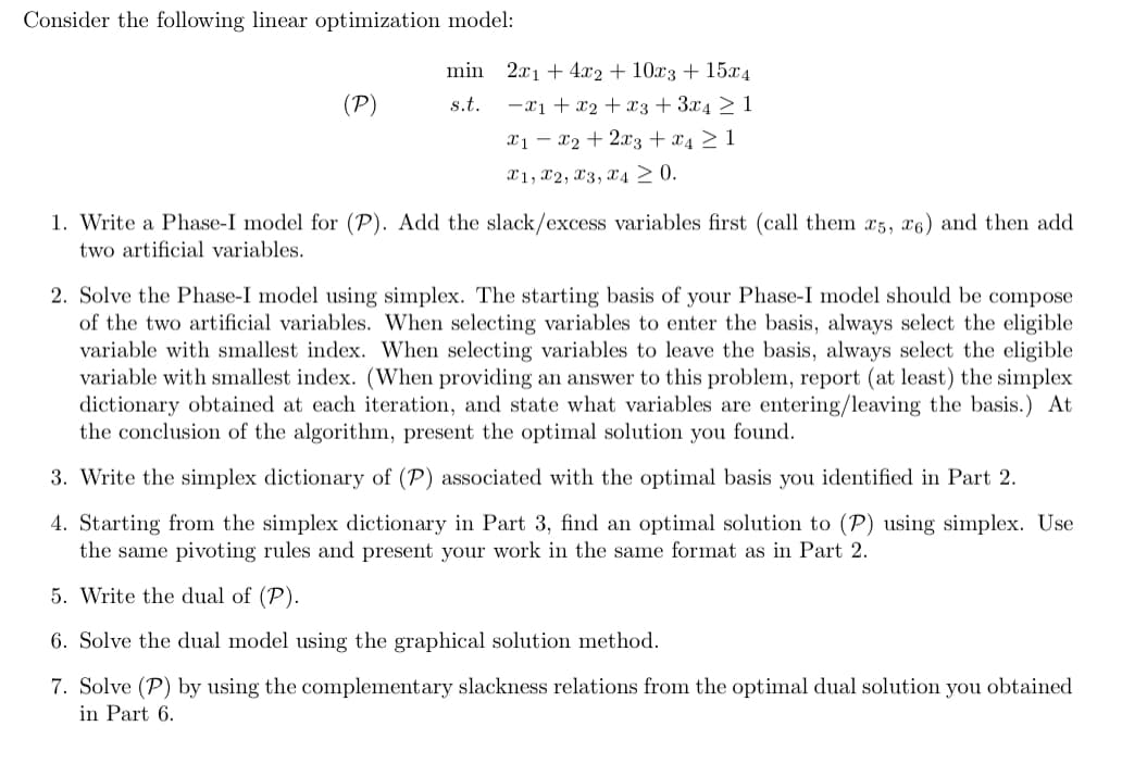 Consider the following linear optimization model:
(P)
min 2x1 +4x2+ 10x3 + 15x4
s.t. x1 + x2 + x3 + 3x4 ≥ 1
x1x2 + 2x3 + x4 ≥ 1
X1, X2, X3, X4 ≥ 0.
1. Write a Phase-I model for (P). Add the slack/excess variables first (call them x5, x6) and then add
two artificial variables.
2. Solve the Phase-I model using simplex. The starting basis of your Phase-I model should be compose
of the two artificial variables. When selecting variables to enter the basis, always select the eligible
variable with smallest index. When selecting variables to leave the basis, always select the eligible
variable with smallest index. (When providing an answer to this problem, report (at least) the simplex
dictionary obtained at each iteration, and state what variables are entering/leaving the basis.) At
the conclusion of the algorithm, present the optimal solution you found.
3. Write the simplex dictionary of (P) associated with the optimal basis you identified in Part 2.
4. Starting from the simplex dictionary in Part 3, find an optimal solution to (P) using simplex. Use
the same pivoting rules and present your work in the same format as in Part 2.
5. Write the dual of (P).
6. Solve the dual model using the graphical solution method.
7. Solve (P) by using the complementary slackness relations from the optimal dual solution you obtained
in Part 6.