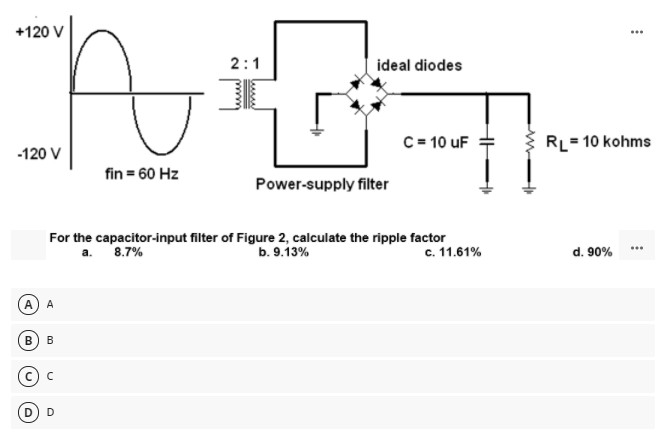 +120 V
2:1
ideal diodes
C = 10 uF
RL= 10 kohms
-120 V
fin = 60 Hz
Power-supply filter
For the capacitor-input filter of Figure 2, calculate the ripple factor
c. 11.61%
a.
8.7%
b. 9.13%
d. 90%
(A) A
B
B
D) D
