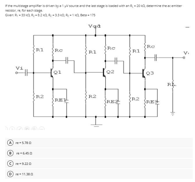 If the multistage amplifier is driven by a 1 pV source and the last stage is loaded with an R = 20 kn, determine the ac emitter
resistor, re, for each stage.
Given: R1 = 33 kn, R2 = 8.2 k2, Rc = 3.3 kn, RE = 1 kN, Beta = 175
...
Rc
Rc
R1
R1
R1
Vi
Q1
Q2
Q3
RE.
R2
R2
RE1
REZ
R2
REJ
re = 5.78 2
В
re = 6.45 N
re = 9.22 2
re = 11.38 N
