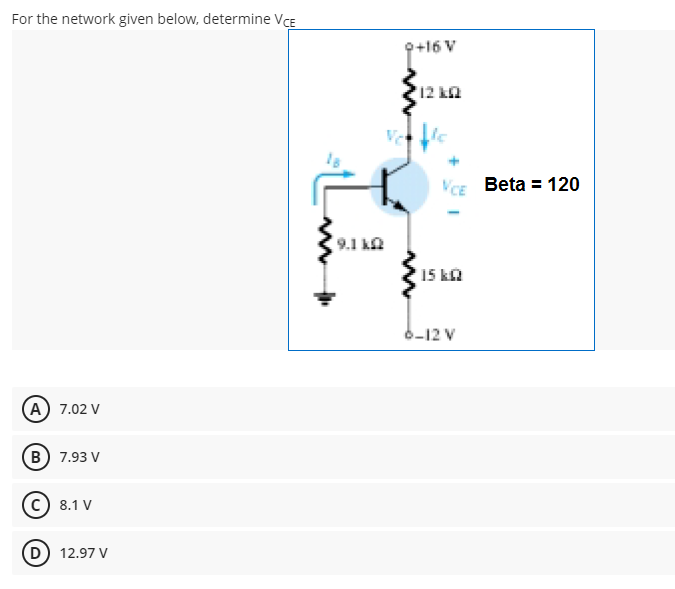 For the network given below, determine VCE
Q+16 V
12 kn
Vce Beta = 120
9.1 k
15 ka
6-12 V
A) 7.02 V
B) 7.93 V
c) 8.1 V
D) 12.97 V
