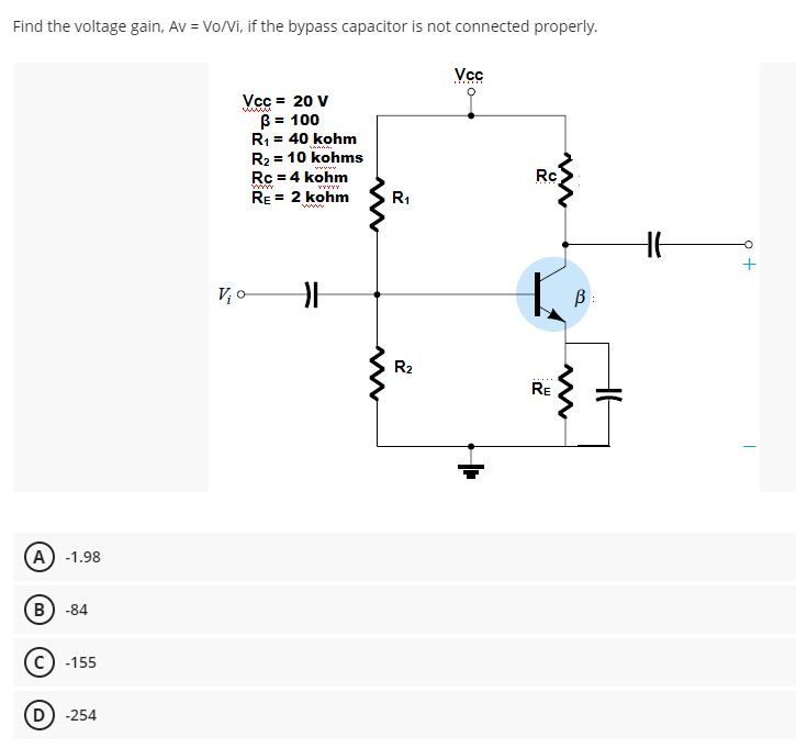 Find the voltage gain, Av = Vo/Vi, if the bypass capacitor is not connected properly.
Vcc
Vcc = 20 V
B = 100
R1 = 40 kohm
R2 = 10 kohms
Rc = 4 kohm
RE = 2 kohm
www
vvvvv
Rc
R1
www
+
V o
B :
R2
RE
A) -1.98
В) -84
c) -155
-254
