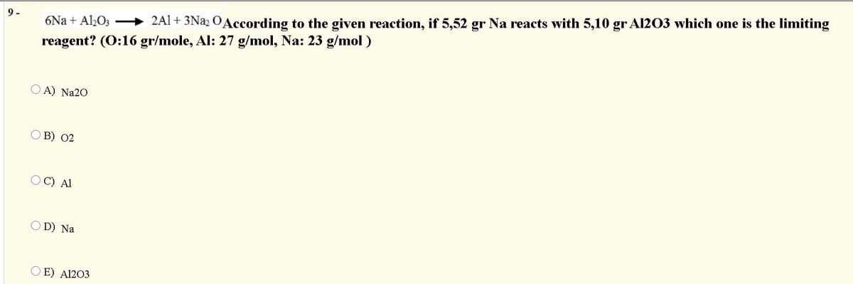 6Na + Al½O3 → 2Al+ 3Nª2 OAccording to the given reaction, if 5,52 gr Na reacts with 5,10 gr Al203 which one is the limiting
reagent? (0:16 gr/mole, Al: 27 g/mol, Na: 23 g/mol )
9 -
O A) Na20
O B) 02
O C) Al
O D) Na
O E) A1203
